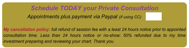 Schedule TODAY your Private Consultation 
Appointments plus payment via Paypal (if using CC)    HERE


My cancellation policy: full refund of session fee with a least 24 hours notice prior to appointed consultation time. Less than 24 hours notice or no-show: 50% refunded due to my time investment preparing and reviewing your chart. Thank you.