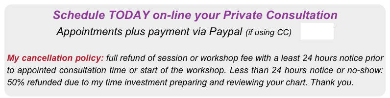 Schedule TODAY on-line your Private Consultation 
Appointments plus payment via Paypal (if using CC)    HERE


My cancellation policy: full refund of session or workshop fee with a least 24 hours notice prior to appointed consultation time or start of the workshop. Less than 24 hours notice or no-show: 50% refunded due to my time investment preparing and reviewing your chart. Thank you.
