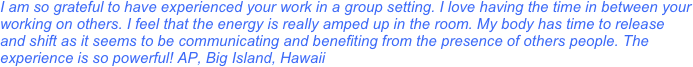 I am so grateful to have experienced your work in a group setting. I love having the time in between your working on others. I feel that the energy is really amped up in the room. My body has time to release and shift as it seems to be communicating and benefiting from the presence of others people. The experience is so powerful! AP, Big Island, Hawaii