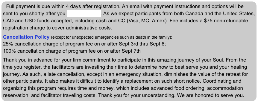 Full payment is due within 4 days after registration. An email with payment instructions and options will be sent to you shortly after you register on-line. As we expect participants from both Canada and the United States, CAD and USD funds accepted, including cash and CC (Visa, MC, Amex). Fee includes a $75 non-refundable registration charge to cover administrative costs.
 Cancellation Policy (except for unexpected emergencies such as death in the family): 
25% cancellation charge of program fee on or after Sept 3rd thru Sept 6; 
100% cancellation charge of program fee on or after Sept 7th 

Thank you in advance for your firm commitment to participate in this amazing journey of your Soul. From the time you register, the facilitators are investing their time to determine how to best serve you and your healing journey. As such, a late cancellation, except in an emergency situation, diminishes the value of the retreat for other participants. It also makes it difficult to identify a replacement on such short notice. Coordinating and organizing this program requires time and money, which includes advanced food ordering, accommodation reservation, and facilitator traveling costs. Thank you for your understanding. We are honored to serve you.
