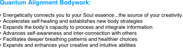 Quantum Alignment Bodywork:

 Energetically connects you to your Soul essence...the source of your creativity.
 Accelerates self-healing and establishes new body strategies
 Expands the body’s capacity to process and integrate information
 Advances self-awareness and inter-connection with others
 Facilitates deeper breathing patterns and healthier choices
 Expands and enhances your creative and intuitive abilities