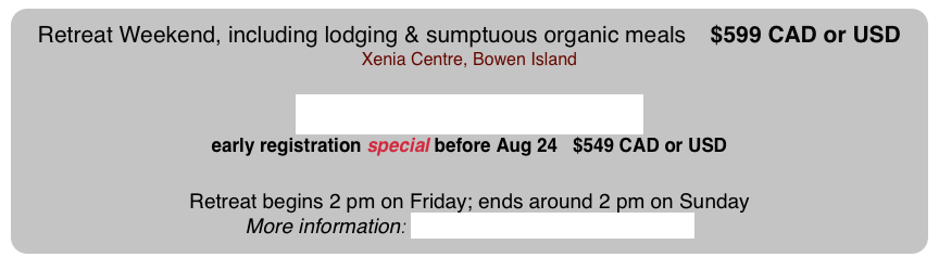 Retreat Weekend, including lodging & sumptuous organic meals   $599 CAD or USD  Xenia Centre, Bowen Island

Register NOW on-line  early registration special before Aug 24   $549 CAD or USD

Retreat begins 2 pm on Friday; ends around 2 pm on Sunday
More information: geminiawakening@mac.com  
