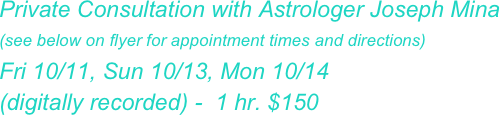 Private Consultation with Astrologer Joseph Mina
(see below on flyer for appointment times and directions)
Fri 10/11, Sun 10/13, Mon 10/14 
(digitally recorded) -  1 hr. $150