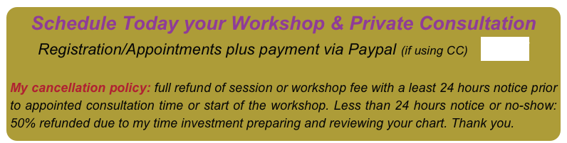 Schedule Today your Workshop & Private Consultation Registration/Appointments plus payment via Paypal (if using CC)    HERE


My cancellation policy: full refund of session or workshop fee with a least 24 hours notice prior to appointed consultation time or start of the workshop. Less than 24 hours notice or no-show: 50% refunded due to my time investment preparing and reviewing your chart. Thank you.
